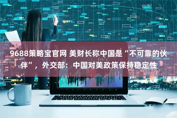 9688策略宝官网 美财长称中国是“不可靠的伙伴”，外交部：中国对美政策保持稳定性