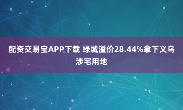 配资交易宝APP下载 绿城溢价28.44%拿下义乌涉宅用地