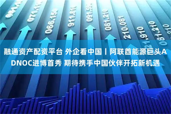 融通资产配资平台 外企看中国丨阿联酋能源巨头ADNOC进博首秀 期待携手中国伙伴开拓新机遇