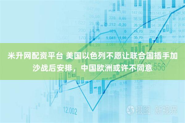 米升网配资平台 美国以色列不愿让联合国插手加沙战后安排，中国欧洲或许不同意