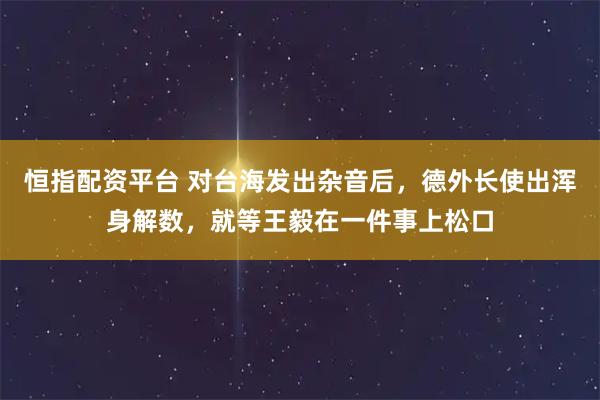 恒指配资平台 对台海发出杂音后，德外长使出浑身解数，就等王毅在一件事上松口