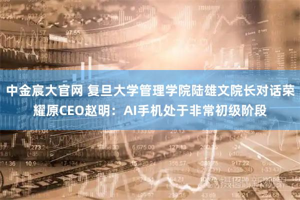 中金宸大官网 复旦大学管理学院陆雄文院长对话荣耀原CEO赵明：AI手机处于非常初级阶段