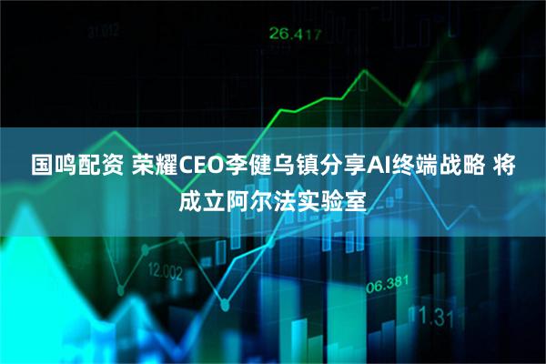 国鸣配资 荣耀CEO李健乌镇分享AI终端战略 将成立阿尔法实验室