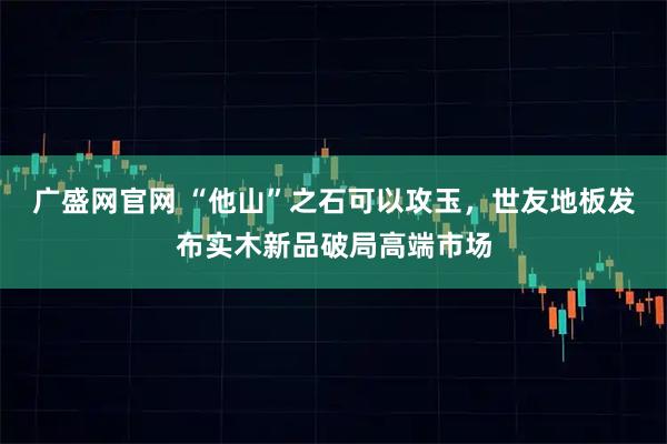 广盛网官网 “他山”之石可以攻玉，世友地板发布实木新品破局高端市场