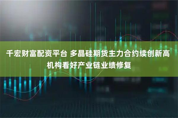 千宏财富配资平台 多晶硅期货主力合约续创新高 机构看好产业链业绩修复