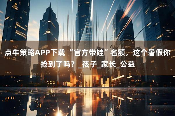 点牛策略APP下载 “官方带娃”名额，这个暑假你抢到了吗？_孩子_家长_公益