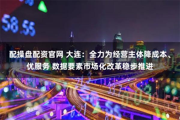 配操盘配资官网 大连：全力为经营主体降成本、优服务 数据要素市场化改革稳步推进