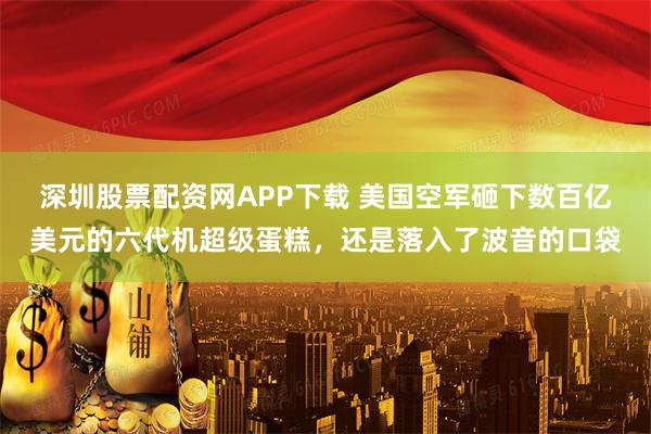深圳股票配资网APP下载 美国空军砸下数百亿美元的六代机超级蛋糕,还是落入了波音的口袋