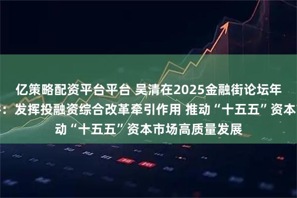 亿策略配资平台平台 吴清在2025金融街论坛年会上的主题演讲：发挥投融资综合改革牵引作用 推动“十五五”资本市场高质量发展