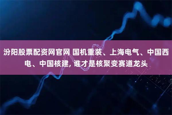 汾阳股票配资网官网 国机重装、上海电气、中国西电、中国核建, 谁才是核聚变赛道龙头