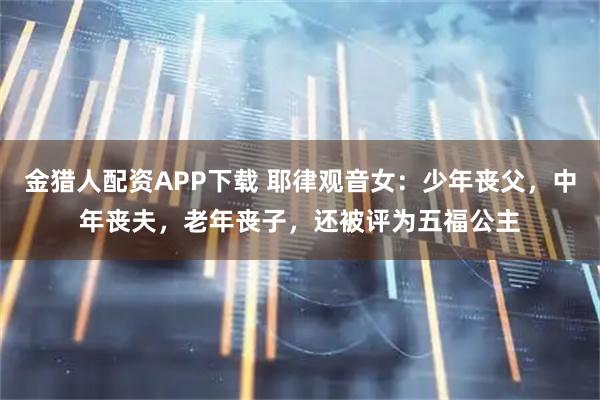 金猎人配资APP下载 耶律观音女：少年丧父，中年丧夫，老年丧子，还被评为五福公主
