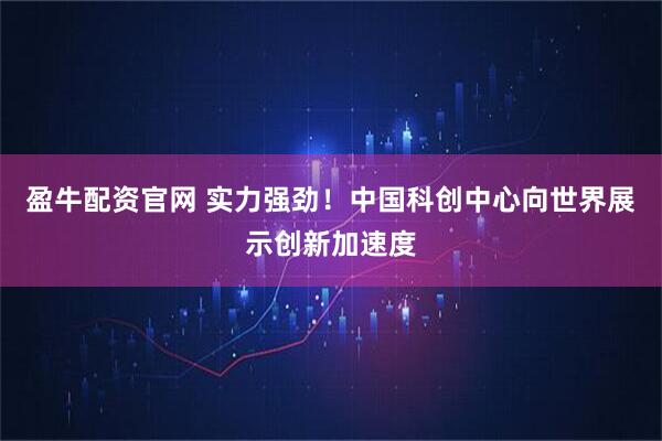 盈牛配资官网 实力强劲！中国科创中心向世界展示创新加速度