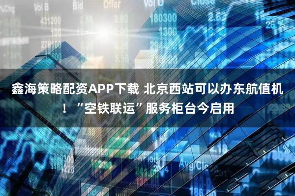 鑫海策略配资APP下载 北京西站可以办东航值机！“空铁联运”服务柜台今启用