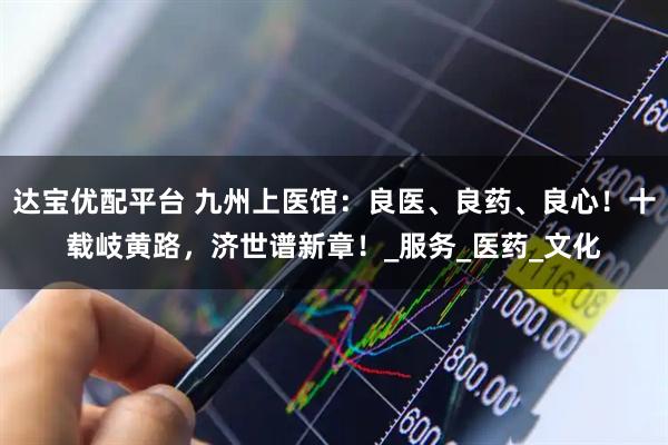 达宝优配平台 九州上医馆：良医、良药、良心！十载岐黄路，济世谱新章！_服务_医药_文化