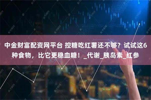 中金财富配资网平台 控糖吃红薯还不够？试试这6种食物，比它更稳血糖！_代谢_胰岛素_红参