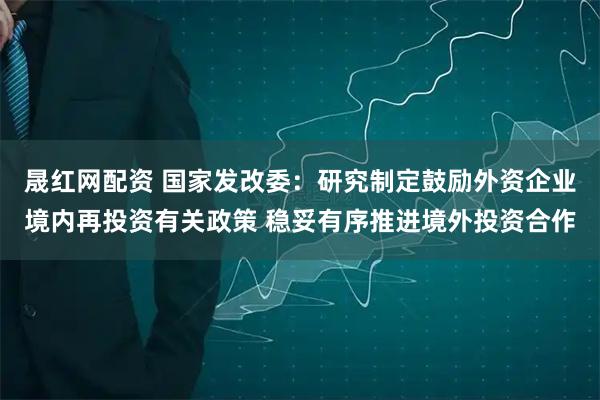 晟红网配资 国家发改委：研究制定鼓励外资企业境内再投资有关政策 稳妥有序推进境外投资合作