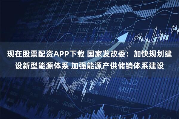 现在股票配资APP下载 国家发改委：加快规划建设新型能源体系 加强能源产供储销体系建设