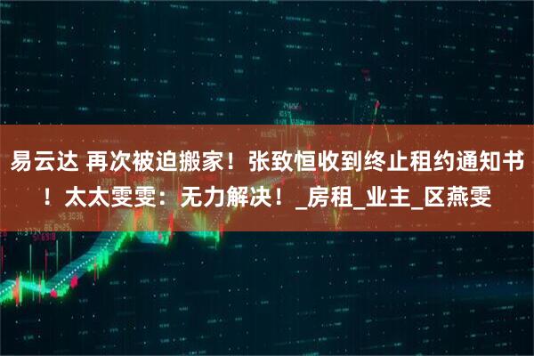 易云达 再次被迫搬家！张致恒收到终止租约通知书！太太雯雯：无力解决！_房租_业主_区燕雯