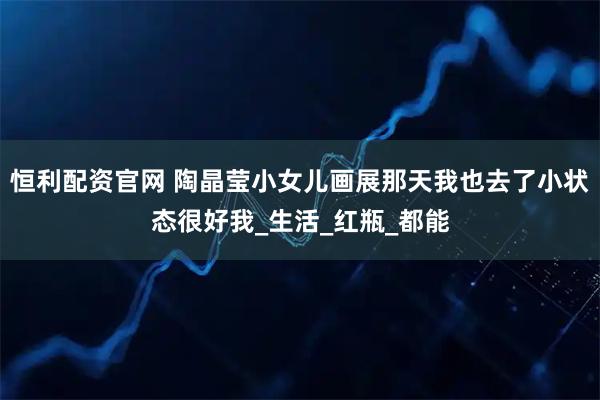 恒利配资官网 陶晶莹小女儿画展那天我也去了小状态很好我_生活_红瓶_都能