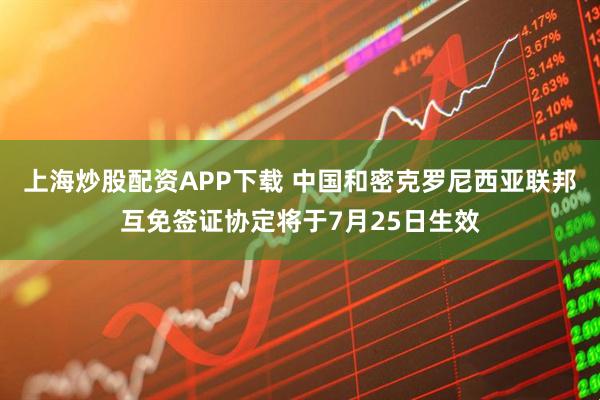 上海炒股配资APP下载 中国和密克罗尼西亚联邦互免签证协定将于7月25日生效