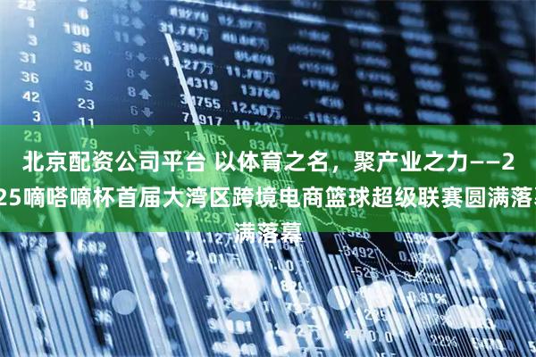 北京配资公司平台 以体育之名，聚产业之力——2025嘀嗒嘀杯首届大湾区跨境电商篮球超级联赛圆满落幕
