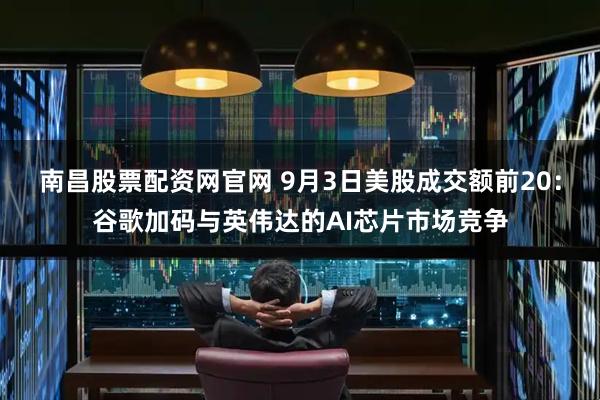 南昌股票配资网官网 9月3日美股成交额前20：谷歌加码与英伟达的AI芯片市场竞争