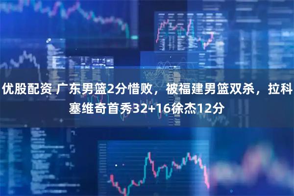 优股配资 广东男篮2分惜败，被福建男篮双杀，拉科塞维奇首秀32+16徐杰12分